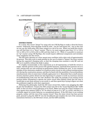 7.9. 3-BIT BINARY COUNTER 361
ILLUSTRATION
+
-
555 4027
INSTRUCTIONS
In a sense, this circuit ”cheats” by using only two J-K flip-flops to make a three-bit binary
counter. Ordinarily, three flip-flops would be used – one for each binary bit – but in this case
we can use the clock pulse (555 timer output) as a bit of its own. When you build this circuit,
you will find that it is a ”down” counter. That is, its count sequence goes from 111 to 110 to
101 to 100 to 011 to 010 to 001 to 000 and then back to 111. While it is possible to construct
an ”up” counter using J-K flip-flops, this would require additional components and introduce
more complexity into the circuit.
The 555 timer operates as a slow, square-wave oscillator with a duty cycle of approximately
50 percent. This duty cycle is made possible by the use of a diode to ”bypass” the lower resistor
during the capacitor’s charging cycle, so that the charging time constant is only RC and not
2RC as it would be without the diode in place.
It is highly recommended, in this experiment as in all experiments, to build the circuit in
stages: identify portions of the circuit with specific functions, and build those portions one at a
time, testing each one and verifying its performance before building the next. A very common
mistake of new electronics students is to build an entire circuit at once without testing sections
of it during the construction process, and then be faced with the possibility of several problems
simultaneously when it comes time to finally apply power to it. Remember that a small amount
of extra attention paid to detail near the beginning of a project is worth an enormous amount
of troubleshooting work near the end! Students who make the mistake of not testing circuit
portions before attempting to operate the entire circuit often (falsely) think that the time it
would take to test those sections is not worth it, and then spend days trying to figure out what
the problem(s) might be with their experiment.
Following this philosophy, build the 555 timer circuit first, before even plugging the 4027
IC into the breadboard. Connect the 555’s output (pin #3) to the ”Least Significant Bit” (LSB)
LED, so that you have visual indication of its status. Make sure that the output oscillates in a
slow, square-wave pattern (LED is ”lit” for about as long as it is ”off” in a cycle), and that it is
a reliable signal (no erratic behavior, no unexplained pauses). If the 555 timer is not working
properly, neither will the rest of the counter circuit! Once the timer circuit has been proven
good, proceed to plug the 4027 IC into the breadboard and complete the rest of the necessary
connections between it, the 555 timer circuit, and the LED assembly.
 