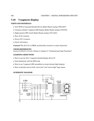 362 CHAPTER 7. DIGITAL INTEGRATED CIRCUITS
7.10 7-segment display
PARTS AND MATERIALS
• 4511 BCD-to-7seg latch/decoder/driver (Radio Shack catalog # 900-4437)
• Common-cathode 7-segment LED display (Radio Shack catalog # 276-075)
• Eight-position DIP switch (Radio Shack catalog # 275-1301)
• Four 10 kΩ resistors
• Seven 470 Ω resistors
• One 6 volt battery
Caution! The 4511 IC is CMOS, and therefore sensitive to static electricity!
CROSS-REFERENCES
Lessons In Electric Circuits, Volume 4, chapter 9: ”Combinational Logic Functions”
LEARNING OBJECTIVES
• How to use the 4511 7-segment decoder/display driver IC
• Gain familiarity with the BCD code
• How to use 7-segment LED assemblies to create decimal digit displays
• How to identify and use both ”active-low” and ”active-high” logic inputs
SCHEMATIC DIAGRAM
4511
A
B
C
D
VDD
Gnd
a
b
c
d
e
f
g
LT
BI
LE
Cathode
470 Ω
each
a
b
c
d
e
f
g
(MSB)
(LSB)
10 kΩ
each
6 V
 