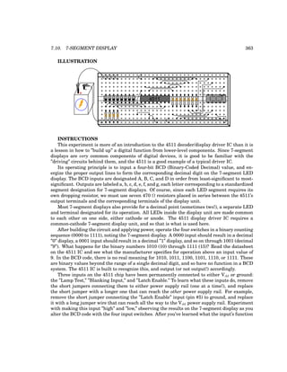 7.10. 7-SEGMENT DISPLAY 363
ILLUSTRATION
+
-
4511
INSTRUCTIONS
This experiment is more of an introduction to the 4511 decoder/display driver IC than it is
a lesson in how to ”build up” a digital function from lower-level components. Since 7-segment
displays are very common components of digital devices, it is good to be familiar with the
”driving” circuits behind them, and the 4511 is a good example of a typical driver IC.
Its operating principle is to input a four-bit BCD (Binary-Coded Decimal) value, and en-
ergize the proper output lines to form the corresponding decimal digit on the 7-segment LED
display. The BCD inputs are designated A, B, C, and D in order from least-significant to most-
significant. Outputs are labeled a, b, c, d, e, f, and g, each letter corresponding to a standardized
segment designation for 7-segment displays. Of course, since each LED segment requires its
own dropping resistor, we must use seven 470 Ω resistors placed in series between the 4511’s
output terminals and the corresponding terminals of the display unit.
Most 7-segment displays also provide for a decimal point (sometimes two!), a separate LED
and terminal designated for its operation. All LEDs inside the display unit are made common
to each other on one side, either cathode or anode. The 4511 display driver IC requires a
common-cathode 7-segment display unit, and so that is what is used here.
After building the circuit and applying power, operate the four switches in a binary counting
sequence (0000 to 1111), noting the 7-segment display. A 0000 input should result in a decimal
”0” display, a 0001 input should result in a decimal ”1” display, and so on through 1001 (decimal
”9”). What happens for the binary numbers 1010 (10) through 1111 (15)? Read the datasheet
on the 4511 IC and see what the manufacturer specifies for operation above an input value of
9. In the BCD code, there is no real meaning for 1010, 1011, 1100, 1101, 1110, or 1111. These
are binary values beyond the range of a single decimal digit, and so have no function in a BCD
system. The 4511 IC is built to recognize this, and output (or not output!) accordingly.
Three inputs on the 4511 chip have been permanently connected to either Vdd or ground:
the ”Lamp Test,” ”Blanking Input,” and ”Latch Enable.” To learn what these inputs do, remove
the short jumpers connecting them to either power supply rail (one at a time!), and replace
the short jumper with a longer one that can reach the other power supply rail. For example,
remove the short jumper connecting the ”Latch Enable” input (pin #5) to ground, and replace
it with a long jumper wire that can reach all the way to the Vdd power supply rail. Experiment
with making this input ”high” and ”low,” observing the results on the 7-segment display as you
alter the BCD code with the four input switches. After you’ve learned what the input’s function
 
