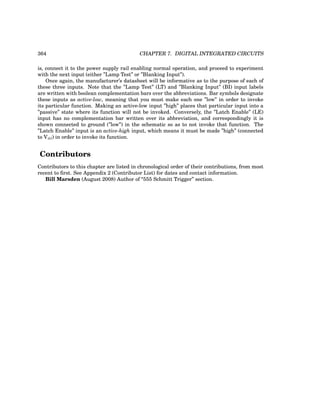 364 CHAPTER 7. DIGITAL INTEGRATED CIRCUITS
is, connect it to the power supply rail enabling normal operation, and proceed to experiment
with the next input (either ”Lamp Test” or ”Blanking Input”).
Once again, the manufacturer’s datasheet will be informative as to the purpose of each of
these three inputs. Note that the ”Lamp Test” (LT) and ”Blanking Input” (BI) input labels
are written with boolean complementation bars over the abbreviations. Bar symbols designate
these inputs as active-low, meaning that you must make each one ”low” in order to invoke
its particular function. Making an active-low input ”high” places that particular input into a
”passive” state where its function will not be invoked. Conversely, the ”Latch Enable” (LE)
input has no complementation bar written over its abbreviation, and correspondingly it is
shown connected to ground (”low”) in the schematic so as to not invoke that function. The
”Latch Enable” input is an active-high input, which means it must be made ”high” (connected
to Vdd) in order to invoke its function.
Contributors
Contributors to this chapter are listed in chronological order of their contributions, from most
recent to first. See Appendix 2 (Contributor List) for dates and contact information.
Bill Marsden (August 2008) Author of “555 Schmitt Trigger” section.
 