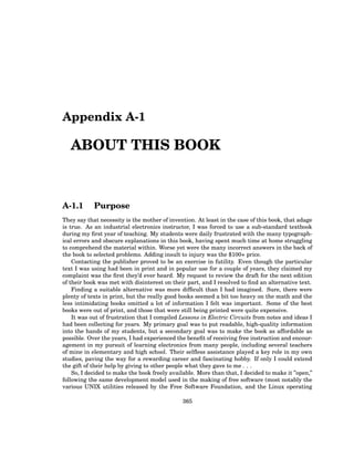 Appendix A-1
ABOUT THIS BOOK
A-1.1 Purpose
They say that necessity is the mother of invention. At least in the case of this book, that adage
is true. As an industrial electronics instructor, I was forced to use a sub-standard textbook
during my first year of teaching. My students were daily frustrated with the many typograph-
ical errors and obscure explanations in this book, having spent much time at home struggling
to comprehend the material within. Worse yet were the many incorrect answers in the back of
the book to selected problems. Adding insult to injury was the $100+ price.
Contacting the publisher proved to be an exercise in futility. Even though the particular
text I was using had been in print and in popular use for a couple of years, they claimed my
complaint was the first they’d ever heard. My request to review the draft for the next edition
of their book was met with disinterest on their part, and I resolved to find an alternative text.
Finding a suitable alternative was more difficult than I had imagined. Sure, there were
plenty of texts in print, but the really good books seemed a bit too heavy on the math and the
less intimidating books omitted a lot of information I felt was important. Some of the best
books were out of print, and those that were still being printed were quite expensive.
It was out of frustration that I compiled Lessons in Electric Circuits from notes and ideas I
had been collecting for years. My primary goal was to put readable, high-quality information
into the hands of my students, but a secondary goal was to make the book as affordable as
possible. Over the years, I had experienced the benefit of receiving free instruction and encour-
agement in my pursuit of learning electronics from many people, including several teachers
of mine in elementary and high school. Their selfless assistance played a key role in my own
studies, paving the way for a rewarding career and fascinating hobby. If only I could extend
the gift of their help by giving to other people what they gave to me . . .
So, I decided to make the book freely available. More than that, I decided to make it ”open,”
following the same development model used in the making of free software (most notably the
various UNIX utilities released by the Free Software Foundation, and the Linux operating
365
 