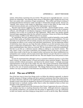 366 APPENDIX A-1. ABOUT THIS BOOK
system, whose fame is growing even as I write). The goal was to copyright the text – so as to
protect my authorship – but expressly allow anyone to distribute and/or modify the text to suit
their own needs with a minimum of legal encumbrance. This willful and formal revoking of
standard distribution limitations under copyright is whimsically termed copyleft. Anyone can
”copyleft” their creative work simply by appending a notice to that effect on their work, but
several Licenses already exist, covering the fine legal points in great detail.
The first such License I applied to my work was the GPL – General Public License – of the
Free Software Foundation (GNU). The GPL, however, is intended to copyleft works of computer
software, and although its introductory language is broad enough to cover works of text, its
wording is not as clear as it could be for that application. When other, less specific copyleft
Licenses began appearing within the free software community, I chose one of them (the Design
Science License, or DSL) as the official notice for my project.
In ”copylefting” this text, I guaranteed that no instructor would be limited by a text insuffi-
cient for their needs, as I had been with error-ridden textbooks from major publishers. I’m sure
this book in its initial form will not satisfy everyone, but anyone has the freedom to change it,
leveraging my efforts to suit variant and individual requirements. For the beginning student
of electronics, learn what you can from this book, editing it as you feel necessary if you come
across a useful piece of information. Then, if you pass it on to someone else, you will be giving
them something better than what you received. For the instructor or electronics professional,
feel free to use this as a reference manual, adding or editing to your heart’s content. The
only ”catch” is this: if you plan to distribute your modified version of this text, you must give
credit where credit is due (to me, the original author, and anyone else whose modifications are
contained in your version), and you must ensure that whoever you give the text to is aware of
their freedom to similarly share and edit the text. The next chapter covers this process in more
detail.
It must be mentioned that although I strive to maintain technical accuracy in all of this
book’s content, the subject matter is broad and harbors many potential dangers. Electricity
maims and kills without provocation, and deserves the utmost respect. I strongly encourage
experimentation on the part of the reader, but only with circuits powered by small batteries
where there is no risk of electric shock, fire, explosion, etc. High-power electric circuits should
be left to the care of trained professionals! The Design Science License clearly states that
neither I nor any contributors to this book bear any liability for what is done with its contents.
A-1.2 The use of SPICE
One of the best ways to learn how things work is to follow the inductive approach: to observe
specific instances of things working and derive general conclusions from those observations.
In science education, labwork is the traditionally accepted venue for this type of learning, al-
though in many cases labs are designed by educators to reinforce principles previously learned
through lecture or textbook reading, rather than to allow the student to learn on their own
through a truly exploratory process.
Having taught myself most of the electronics that I know, I appreciate the sense of frustra-
tion students may have in teaching themselves from books. Although electronic components
are typically inexpensive, not everyone has the means or opportunity to set up a laboratory
in their own homes, and when things go wrong there’s no one to ask for help. Most textbooks
 