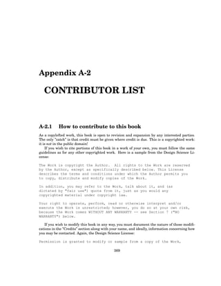 Appendix A-2
CONTRIBUTOR LIST
A-2.1 How to contribute to this book
As a copylefted work, this book is open to revision and expansion by any interested parties.
The only ”catch” is that credit must be given where credit is due. This is a copyrighted work:
it is not in the public domain!
If you wish to cite portions of this book in a work of your own, you must follow the same
guidelines as for any other copyrighted work. Here is a sample from the Design Science Li-
cense:
The Work is copyright the Author. All rights to the Work are reserved
by the Author, except as specifically described below. This License
describes the terms and conditions under which the Author permits you
to copy, distribute and modify copies of the Work.
In addition, you may refer to the Work, talk about it, and (as
dictated by "fair use") quote from it, just as you would any
copyrighted material under copyright law.
Your right to operate, perform, read or otherwise interpret and/or
execute the Work is unrestricted; however, you do so at your own risk,
because the Work comes WITHOUT ANY WARRANTY -- see Section 7 ("NO
WARRANTY") below.
If you wish to modify this book in any way, you must document the nature of those modifi-
cations in the ”Credits” section along with your name, and ideally, information concerning how
you may be contacted. Again, the Design Science License:
Permission is granted to modify or sample from a copy of the Work,
369
 