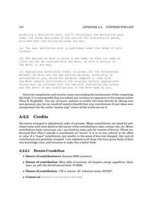 370 APPENDIX A-2. CONTRIBUTOR LIST
producing a derivative work, and to distribute the derivative work
under the terms described in the section for distribution above,
provided that the following terms are met:
(a) The new, derivative work is published under the terms of this
License.
(b) The derivative work is given a new name, so that its name or
title can not be confused with the Work, or with a version of
the Work, in any way.
(c) Appropriate authorship credit is given: for the differences
between the Work and the new derivative work, authorship is
attributed to you, while the material sampled or used from
the Work remains attributed to the original Author; appropriate
notice must be included with the new work indicating the nature
and the dates of any modifications of the Work made by you.
Given the complexities and security issues surrounding the maintenance of files comprising
this book, it is recommended that you submit any revisions or expansions to the original author
(Tony R. Kuphaldt). You are, of course, welcome to modify this book directly by editing your
own personal copy, but we would all stand to benefit from your contributions if your ideas were
incorporated into the online “master copy” where all the world can see it.
A-2.2 Credits
All entries arranged in alphabetical order of surname. Major contributions are listed by indi-
vidual name with some detail on the nature of the contribution(s), date, contact info, etc. Minor
contributions (typo corrections, etc.) are listed by name only for reasons of brevity. Please un-
derstand that when I classify a contribution as “minor,” it is in no way inferior to the effort
or value of a “major” contribution, just smaller in the sense of less text changed. Any and all
contributions are gratefully accepted. I am indebted to all those who have given freely of their
own knowledge, time, and resources to make this a better book!
A-2.2.1 Dennis Crunkilton
• Date(s) of contribution(s): January 2006 to present
• Nature of contribution: Mini table of contents, all chapters except appedicies; html,
latex, ps, pdf; See Devel/tutorial.html; 01/2006.
• Nature of contribution: CH 4, section: AC induction motor, 09/2007.
• Contact at: dcrunkilton(at)att(dot)net
 