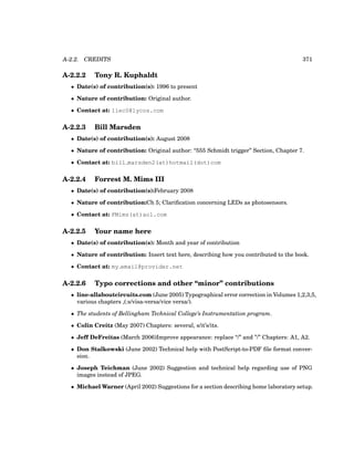 A-2.2. CREDITS 371
A-2.2.2 Tony R. Kuphaldt
• Date(s) of contribution(s): 1996 to present
• Nature of contribution: Original author.
• Contact at: liec0@lycos.com
A-2.2.3 Bill Marsden
• Date(s) of contribution(s): August 2008
• Nature of contribution: Original author: “555 Schmidt trigger” Section, Chapter 7.
• Contact at: bill marsden2(at)hotmail(dot)com
A-2.2.4 Forrest M. Mims III
• Date(s) of contribution(s):February 2008
• Nature of contribution:Ch 5; Clarification concerning LEDs as photosensors.
• Contact at: FMims(at)aol.com
A-2.2.5 Your name here
• Date(s) of contribution(s): Month and year of contribution
• Nature of contribution: Insert text here, describing how you contributed to the book.
• Contact at: my email@provider.net
A-2.2.6 Typo corrections and other “minor” contributions
• line-allaboutcircuits.com (June 2005) Typographical error correction in Volumes 1,2,3,5,
various chapters ,(:s/visa-versa/vice versa/).
• The students of Bellingham Technical College’s Instrumentation program.
• Colin Creitz (May 2007) Chapters: several, s/it’s/its.
• Jeff DeFreitas (March 2006)Improve appearance: replace “/” and ”/” Chapters: A1, A2.
• Don Stalkowski (June 2002) Technical help with PostScript-to-PDF file format conver-
sion.
• Joseph Teichman (June 2002) Suggestion and technical help regarding use of PNG
images instead of JPEG.
• Michael Warner (April 2002) Suggestions for a section describing home laboratory setup.
 