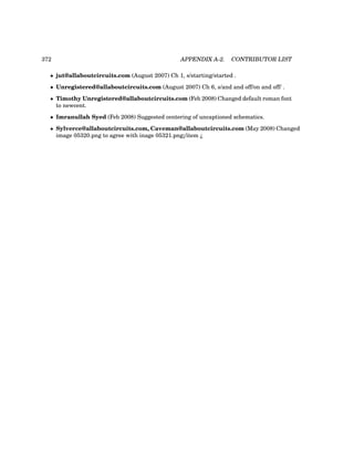 372 APPENDIX A-2. CONTRIBUTOR LIST
• jut@allaboutcircuits.com (August 2007) Ch 1, s/starting/started .
• Unregistered@allaboutcircuits.com (August 2007) Ch 6, s/and and off/on and off/ .
• Timothy Unregistered@allaboutcircuits.com (Feb 2008) Changed default roman font
to newcent.
• Imranullah Syed (Feb 2008) Suggested centering of uncaptioned schematics.
• Sylverce@allaboutcircuits.com, Caveman@allaboutcircuits.com (May 2008) Changed
image 05320.png to agree with inage 05321.png¡/item ¿
 