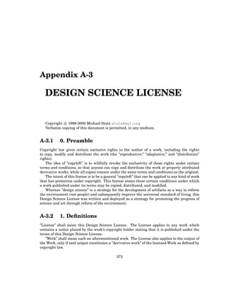 Appendix A-3
DESIGN SCIENCE LICENSE
Copyright c
° 1999-2000 Michael Stutz stutz@dsl.org
Verbatim copying of this document is permitted, in any medium.
A-3.1 0. Preamble
Copyright law gives certain exclusive rights to the author of a work, including the rights
to copy, modify and distribute the work (the ”reproductive,” ”adaptative,” and ”distribution”
rights).
The idea of ”copyleft” is to willfully revoke the exclusivity of those rights under certain
terms and conditions, so that anyone can copy and distribute the work or properly attributed
derivative works, while all copies remain under the same terms and conditions as the original.
The intent of this license is to be a general ”copyleft” that can be applied to any kind of work
that has protection under copyright. This license states those certain conditions under which
a work published under its terms may be copied, distributed, and modified.
Whereas ”design science” is a strategy for the development of artifacts as a way to reform
the environment (not people) and subsequently improve the universal standard of living, this
Design Science License was written and deployed as a strategy for promoting the progress of
science and art through reform of the environment.
A-3.2 1. Definitions
”License” shall mean this Design Science License. The License applies to any work which
contains a notice placed by the work’s copyright holder stating that it is published under the
terms of this Design Science License.
”Work” shall mean such an aforementioned work. The License also applies to the output of
the Work, only if said output constitutes a ”derivative work” of the licensed Work as defined by
copyright law.
373
 