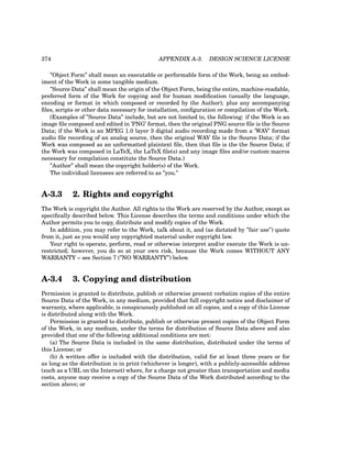 374 APPENDIX A-3. DESIGN SCIENCE LICENSE
”Object Form” shall mean an executable or performable form of the Work, being an embod-
iment of the Work in some tangible medium.
”Source Data” shall mean the origin of the Object Form, being the entire, machine-readable,
preferred form of the Work for copying and for human modification (usually the language,
encoding or format in which composed or recorded by the Author); plus any accompanying
files, scripts or other data necessary for installation, configuration or compilation of the Work.
(Examples of ”Source Data” include, but are not limited to, the following: if the Work is an
image file composed and edited in ’PNG’ format, then the original PNG source file is the Source
Data; if the Work is an MPEG 1.0 layer 3 digital audio recording made from a ’WAV’ format
audio file recording of an analog source, then the original WAV file is the Source Data; if the
Work was composed as an unformatted plaintext file, then that file is the the Source Data; if
the Work was composed in LaTeX, the LaTeX file(s) and any image files and/or custom macros
necessary for compilation constitute the Source Data.)
”Author” shall mean the copyright holder(s) of the Work.
The individual licensees are referred to as ”you.”
A-3.3 2. Rights and copyright
The Work is copyright the Author. All rights to the Work are reserved by the Author, except as
specifically described below. This License describes the terms and conditions under which the
Author permits you to copy, distribute and modify copies of the Work.
In addition, you may refer to the Work, talk about it, and (as dictated by ”fair use”) quote
from it, just as you would any copyrighted material under copyright law.
Your right to operate, perform, read or otherwise interpret and/or execute the Work is un-
restricted; however, you do so at your own risk, because the Work comes WITHOUT ANY
WARRANTY – see Section 7 (”NO WARRANTY”) below.
A-3.4 3. Copying and distribution
Permission is granted to distribute, publish or otherwise present verbatim copies of the entire
Source Data of the Work, in any medium, provided that full copyright notice and disclaimer of
warranty, where applicable, is conspicuously published on all copies, and a copy of this License
is distributed along with the Work.
Permission is granted to distribute, publish or otherwise present copies of the Object Form
of the Work, in any medium, under the terms for distribution of Source Data above and also
provided that one of the following additional conditions are met:
(a) The Source Data is included in the same distribution, distributed under the terms of
this License; or
(b) A written offer is included with the distribution, valid for at least three years or for
as long as the distribution is in print (whichever is longer), with a publicly-accessible address
(such as a URL on the Internet) where, for a charge not greater than transportation and media
costs, anyone may receive a copy of the Source Data of the Work distributed according to the
section above; or
 