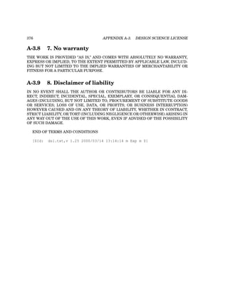 376 APPENDIX A-3. DESIGN SCIENCE LICENSE
A-3.8 7. No warranty
THE WORK IS PROVIDED ”AS IS,” AND COMES WITH ABSOLUTELY NO WARRANTY,
EXPRESS OR IMPLIED, TO THE EXTENT PERMITTED BY APPLICABLE LAW, INCLUD-
ING BUT NOT LIMITED TO THE IMPLIED WARRANTIES OF MERCHANTABILITY OR
FITNESS FOR A PARTICULAR PURPOSE.
A-3.9 8. Disclaimer of liability
IN NO EVENT SHALL THE AUTHOR OR CONTRIBUTORS BE LIABLE FOR ANY DI-
RECT, INDIRECT, INCIDENTAL, SPECIAL, EXEMPLARY, OR CONSEQUENTIAL DAM-
AGES (INCLUDING, BUT NOT LIMITED TO, PROCUREMENT OF SUBSTITUTE GOODS
OR SERVICES; LOSS OF USE, DATA, OR PROFITS; OR BUSINESS INTERRUPTION)
HOWEVER CAUSED AND ON ANY THEORY OF LIABILITY, WHETHER IN CONTRACT,
STRICT LIABILITY, OR TORT (INCLUDING NEGLIGENCE OR OTHERWISE) ARISING IN
ANY WAY OUT OF THE USE OF THIS WORK, EVEN IF ADVISED OF THE POSSIBILITY
OF SUCH DAMAGE.
END OF TERMS AND CONDITIONS
[$Id: dsl.txt,v 1.25 2000/03/14 13:14:14 m Exp m $]
 