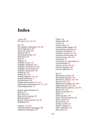 Index
β ratio, 255
555 timer, 310, 313, 316
AC, 145
AC coupling, oscilloscope, 193, 208
Active-high input, 364
Active-low input, 364
Alligator clip, 19
Alternating current, 145
Alternator, 164
Amp, 36
Ampere, 36
Amplifier circuit, 134
Amplifier impedance, 242
Amplifier, inverting, 245, 297
Amplifier, noninverting, 297
Amplifier, operational, 250
Amplitude, 182
Analog, 287, 329
Analog computer, 133, 144
Analog multimeter, 16
Antiresonance, 189
Astable multivibrator, 273, 310
Audio taper potentiometer, 87, 117, 155
Autoranging meter, 18
Banana plugs and jacks, 99
Battery, 19
Beta ratio, 255
Bias current, op-amp, 307
Binding posts, 99
Bounce, switch contact, 343, 354
Breadboard, 22
Calculus, 143, 304
Calibration drift—hyperpage, 107
Capacitor, decoupling, 196
Choke, 188
Choke, filter, 223
Circuit, 29
Circuit, short, 32
Common-mode voltage, 265
Commonality, electrical, 24
Computer simulation, 76
Computer, analog, 133, 144
Constant-current diode, 261
Contact bounce, 343, 354
Continuity, 22
Continuity vs. commonality, 24
Current divider, 84
Current mirror, 261, 313
Current regulator, 255
Current, definition, 36
DC, 59
Debouncing, switch, 355
Decoupling capacitor, 196
Derivative, calculus, 143, 304
Detector, null, 124
Differential amplifier, 265, 268
Differential pair, 265, 268
Differentiation, calculus, 143, 304
Digital, 287, 329
Digital multimeter, 16
Diode, 26
Diode equation, 256
Diode, constant-current, 261
Direct current, 59
Discontinuity, 29
Divider, current, 84
Divider, voltage, 70
Drift, calibration, 107
Duty cycle, 310
377
 