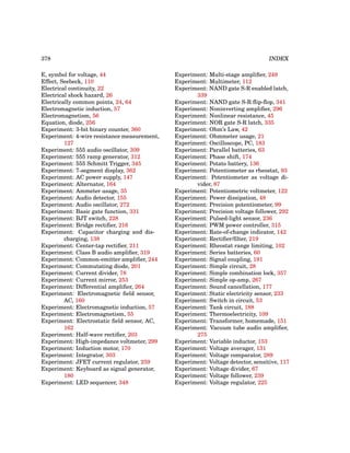378 INDEX
E, symbol for voltage, 44
Effect, Seebeck, 110
Electrical continuity, 22
Electrical shock hazard, 26
Electrically common points, 24, 64
Electromagnetic induction, 57
Electromagnetism, 56
Equation, diode, 256
Experiment: 3-bit binary counter, 360
Experiment: 4-wire resistance measurement,
127
Experiment: 555 audio oscillator, 309
Experiment: 555 ramp generator, 312
Experiment: 555 Schmitt Trigger, 345
Experiment: 7-segment display, 362
Experiment: AC power supply, 147
Experiment: Alternator, 164
Experiment: Ammeter usage, 35
Experiment: Audio detector, 155
Experiment: Audio oscillator, 272
Experiment: Basic gate function, 331
Experiment: BJT switch, 228
Experiment: Bridge rectifier, 216
Experiment: Capacitor charging and dis-
charging, 138
Experiment: Center-tap rectifier, 211
Experiment: Class B audio amplifier, 319
Experiment: Common-emitter amplifier, 244
Experiment: Commutating diode, 201
Experiment: Current divider, 78
Experiment: Current mirror, 253
Experiment: Differential amplifier, 264
Experiment: Electromagnetic field sensor,
AC, 160
Experiment: Electromagnetic induction, 57
Experiment: Electromagnetism, 55
Experiment: Electrostatic field sensor, AC,
162
Experiment: Half-wave rectifier, 203
Experiment: High-impedance voltmeter, 299
Experiment: Induction motor, 170
Experiment: Integrator, 303
Experiment: JFET current regulator, 259
Experiment: Keyboard as signal generator,
180
Experiment: LED sequencer, 348
Experiment: Multi-stage amplifier, 249
Experiment: Multimeter, 112
Experiment: NAND gate S-R enabled latch,
339
Experiment: NAND gate S-R flip-flop, 341
Experiment: Noninverting amplifier, 296
Experiment: Nonlinear resistance, 45
Experiment: NOR gate S-R latch, 335
Experiment: Ohm’s Law, 42
Experiment: Ohmmeter usage, 21
Experiment: Oscilloscope, PC, 183
Experiment: Parallel batteries, 63
Experiment: Phase shift, 174
Experiment: Potato battery, 136
Experiment: Potentiometer as rheostat, 93
Experiment: Potentiometer as voltage di-
vider, 87
Experiment: Potentiometric voltmeter, 122
Experiment: Power dissipation, 48
Experiment: Precision potentiometer, 99
Experiment: Precision voltage follower, 292
Experiment: Pulsed-light sensor, 236
Experiment: PWM power controller, 315
Experiment: Rate-of-change indicator, 142
Experiment: Rectifier/filter, 219
Experiment: Rheostat range limiting, 102
Experiment: Series batteries, 60
Experiment: Signal coupling, 191
Experiment: Simple circuit, 28
Experiment: Simple combination lock, 357
Experiment: Simple op-amp, 267
Experiment: Sound cancellation, 177
Experiment: Static electricity sensor, 233
Experiment: Switch in circuit, 53
Experiment: Tank circuit, 188
Experiment: Thermoelectricity, 109
Experiment: Transformer, homemade, 151
Experiment: Vacuum tube audio amplifier,
275
Experiment: Variable inductor, 153
Experiment: Voltage averager, 131
Experiment: Voltage comparator, 289
Experiment: Voltage detector, sensitive, 117
Experiment: Voltage divider, 67
Experiment: Voltage follower, 239
Experiment: Voltage regulator, 225
 