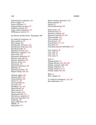 380 INDEX
Potentiometric voltmeter, 124
Power supply, 145
Power, definition, 51
Programmable op-amp, 271
Pulldown resistor, 353
Pulse-width modulation, 317
PWM power control, 317
Q, inductor quality factor—hyperpage, 189
R, symbol for resistance, 44
Race condition, 337
Rail voltage, 294
Rectification, full-wave, 212
Rectification, half-wave, 204
Rectifying diode, 26
Regulator, current, 255
Reluctance, magnetic, 152
Reset state, 336
Resistance, definition, 22
Resistor color code, 24
Resistor, pulldown, 353
Resistor, shunt, 241
Resonance, 189
Resonant frequency, 189
Rheostat, 94
Ring-lug terminal, 165
Ripple voltage, 206, 221
Schmitt trigger, 345
Seebeck effect, 110
Semiconductor, 200
Series, 61, 104
Series-parallel, 66
Set state, 336
Shielding, 161, 163
Shock hazard, 26
Short circuit, 32
Shunt resistor, 241
Signal generator, 181
Simulation, computer, 76
Slip ring, alternator, 165
Soldering, 148
Span calibration, 105
SPICE, 76
Split phase, 217
Stator winding, alternator, 164
Strip, terminal, 34
Switch, 53
Switch debouncing, 355
Tank circuit, 189
Terminal strip, 34
Terminal, ring lug, 165
Thermal runaway, 257, 261
Thermocouple, 110
Time constant, 140
Time domain, 187
Transformer, 117, 145
Transistor, 96
Transistor, junction field-effect, 234
Unit, ampere, 36
Unit, ohm, 22
Unit, volt, 18
Unit, watt, 51
Volt, 18
Voltage divider, 70
Voltage follower, 240, 268, 293
Voltage, common-mode, 265
Voltage, definition, 18
Voltage, polarity, 19, 31
Voltage, ripple, 206, 221
Watt, 51
Wire, magnet, 55
Z, symbol for impedance, 120, 158
Zero calibration, 105
 