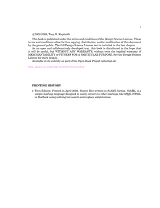 i
c
°2002-2008, Tony R. Kuphaldt
This book is published under the terms and conditions of the Design Science License. These
terms and conditions allow for free copying, distribution, and/or modification of this document
by the general public. The full Design Science License text is included in the last chapter.
As an open and collaboratively developed text, this book is distributed in the hope that
it will be useful, but WITHOUT ANY WARRANTY; without even the implied warranty of
MERCHANTABILITY or FITNESS FOR A PARTICULAR PURPOSE. See the Design Science
License for more details.
Available in its entirety as part of the Open Book Project collection at:
www.ibiblio.org/obp/electricCircuits
PRINTING HISTORY
• First Edition: Printed in April 2002. Source files written in SubML format. SubML is a
simple markup language designed to easily convert to other markups like L
A
TEX, HTML,
or DocBook using nothing but search-and-replace substitutions.
 