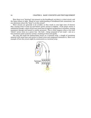 34 CHAPTER 2. BASIC CONCEPTS AND TEST EQUIPMENT
Here there is no ”shorting” wire present on the breadboard, yet there is a short circuit, and
the lamp refuses to light. Based on your understanding of breadboard hole connections, can
you determine where the ”short” is in this circuit?
Short circuits are generally to be avoided, as they result in very high rates of electron
flow, causing wires to heat up and battery power sources to deplete. If the power source is
substantial enough, a short circuit may cause heat of explosive proportions to manifest, causing
equipment damage and hazard to nearby personnel. This is what happens when a tree limb
”shorts” across wires on a power line: the limb – being composed of wet wood – acts as a
low-resistance path to electric current, resulting in heat and sparks.
You may also build the battery/lamp circuit on a terminal strip: a length of insulating
material with metal bars and screws to attach wires and component terminals to. Here is an
example of how this circuit might be constructed on a terminal strip:
+
-
Terminal
strip
 