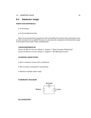 2.4. AMMETER USAGE 35
2.4 Ammeter usage
PARTS AND MATERIALS
• 6-volt battery
• 6-volt incandescent lamp
Basic circuit construction components such as breadboard, terminal strip, and jumper wires
are also assumed to be available from now on, leaving only components and materials unique
to the project listed under ”Parts and Materials.”
CROSS-REFERENCES
Lessons In Electric Circuits, Volume 1, chapter 1: ”Basic Concepts of Electricity”
Lessons In Electric Circuits, Volume 1, chapter 8: ”DC Metering Circuits”
LEARNING OBJECTIVES
• How to measure current with a multimeter
• How to check a multimeter’s internal fuse
• Selection of proper meter range
SCHEMATIC DIAGRAM
Battery Lamp
A
Ammeter
ILLUSTRATION
 