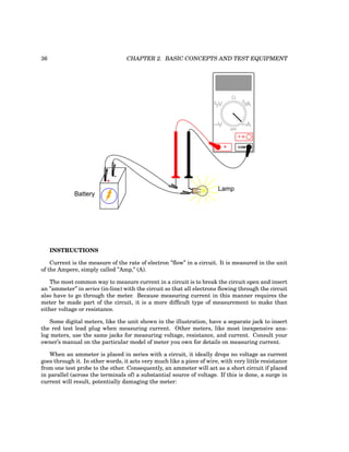 36 CHAPTER 2. BASIC CONCEPTS AND TEST EQUIPMENT
Battery
Lamp
+
-
COM
A
V
V A
A
OFF
INSTRUCTIONS
Current is the measure of the rate of electron ”flow” in a circuit. It is measured in the unit
of the Ampere, simply called ”Amp,” (A).
The most common way to measure current in a circuit is to break the circuit open and insert
an ”ammeter” in series (in-line) with the circuit so that all electrons flowing through the circuit
also have to go through the meter. Because measuring current in this manner requires the
meter be made part of the circuit, it is a more difficult type of measurement to make than
either voltage or resistance.
Some digital meters, like the unit shown in the illustration, have a separate jack to insert
the red test lead plug when measuring current. Other meters, like most inexpensive ana-
log meters, use the same jacks for measuring voltage, resistance, and current. Consult your
owner’s manual on the particular model of meter you own for details on measuring current.
When an ammeter is placed in series with a circuit, it ideally drops no voltage as current
goes through it. In other words, it acts very much like a piece of wire, with very little resistance
from one test probe to the other. Consequently, an ammeter will act as a short circuit if placed
in parallel (across the terminals of) a substantial source of voltage. If this is done, a surge in
current will result, potentially damaging the meter:
 