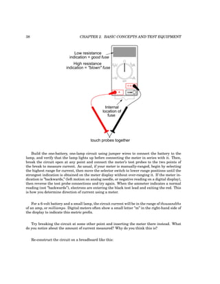 38 CHAPTER 2. BASIC CONCEPTS AND TEST EQUIPMENT
COM
A
V
V A
A
OFF
Internal
location of
fuse
Low resistance
indication = good fuse
High resistance
indication = "blown" fuse
touch probes together
Build the one-battery, one-lamp circuit using jumper wires to connect the battery to the
lamp, and verify that the lamp lights up before connecting the meter in series with it. Then,
break the circuit open at any point and connect the meter’s test probes to the two points of
the break to measure current. As usual, if your meter is manually-ranged, begin by selecting
the highest range for current, then move the selector switch to lower range positions until the
strongest indication is obtained on the meter display without over-ranging it. If the meter in-
dication is ”backwards,” (left motion on analog needle, or negative reading on a digital display),
then reverse the test probe connections and try again. When the ammeter indicates a normal
reading (not ”backwards”), electrons are entering the black test lead and exiting the red. This
is how you determine direction of current using a meter.
For a 6-volt battery and a small lamp, the circuit current will be in the range of thousandths
of an amp, or milliamps. Digital meters often show a small letter ”m” in the right-hand side of
the display to indicate this metric prefix.
Try breaking the circuit at some other point and inserting the meter there instead. What
do you notice about the amount of current measured? Why do you think this is?
Re-construct the circuit on a breadboard like this:
 