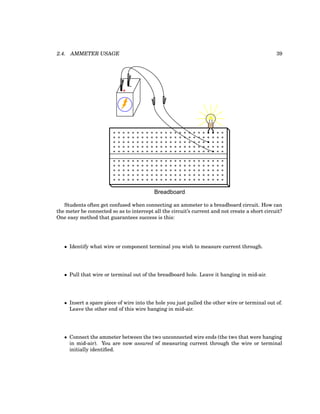2.4. AMMETER USAGE 39
+
-
Breadboard
Students often get confused when connecting an ammeter to a breadboard circuit. How can
the meter be connected so as to intercept all the circuit’s current and not create a short circuit?
One easy method that guarantees success is this:
• Identify what wire or component terminal you wish to measure current through.
• Pull that wire or terminal out of the breadboard hole. Leave it hanging in mid-air.
• Insert a spare piece of wire into the hole you just pulled the other wire or terminal out of.
Leave the other end of this wire hanging in mid-air.
• Connect the ammeter between the two unconnected wire ends (the two that were hanging
in mid-air). You are now assured of measuring current through the wire or terminal
initially identified.
 