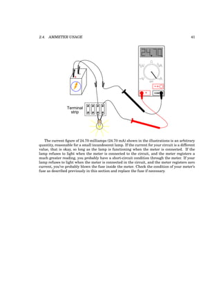 2.4. AMMETER USAGE 41
+
-
Terminal
strip
COM
A
V
V A
A
OFF
m
The current figure of 24.70 milliamps (24.70 mA) shown in the illustrations is an arbitrary
quantity, reasonable for a small incandescent lamp. If the current for your circuit is a different
value, that is okay, so long as the lamp is functioning when the meter is connected. If the
lamp refuses to light when the meter is connected to the circuit, and the meter registers a
much greater reading, you probably have a short-circuit condition through the meter. If your
lamp refuses to light when the meter is connected in the circuit, and the meter registers zero
current, you’ve probably blown the fuse inside the meter. Check the condition of your meter’s
fuse as described previously in this section and replace the fuse if necessary.
 
