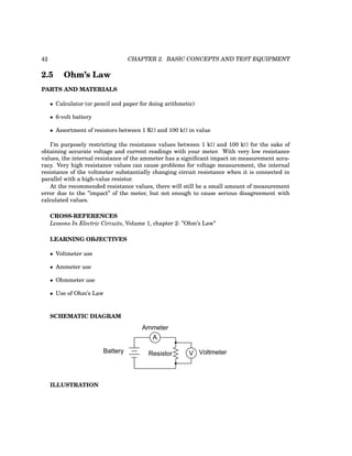 42 CHAPTER 2. BASIC CONCEPTS AND TEST EQUIPMENT
2.5 Ohm’s Law
PARTS AND MATERIALS
• Calculator (or pencil and paper for doing arithmetic)
• 6-volt battery
• Assortment of resistors between 1 KΩ and 100 kΩ in value
I’m purposely restricting the resistance values between 1 kΩ and 100 kΩ for the sake of
obtaining accurate voltage and current readings with your meter. With very low resistance
values, the internal resistance of the ammeter has a significant impact on measurement accu-
racy. Very high resistance values can cause problems for voltage measurement, the internal
resistance of the voltmeter substantially changing circuit resistance when it is connected in
parallel with a high-value resistor.
At the recommended resistance values, there will still be a small amount of measurement
error due to the ”impact” of the meter, but not enough to cause serious disagreement with
calculated values.
CROSS-REFERENCES
Lessons In Electric Circuits, Volume 1, chapter 2: ”Ohm’s Law”
LEARNING OBJECTIVES
• Voltmeter use
• Ammeter use
• Ohmmeter use
• Use of Ohm’s Law
SCHEMATIC DIAGRAM
Battery
A
Ammeter
Resistor V Voltmeter
ILLUSTRATION
 