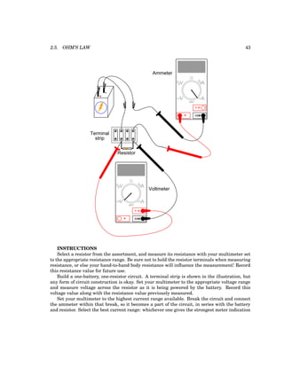 2.5. OHM’S LAW 43
+
-
Terminal
strip
COM
A
V
V A
A
OFF
Resistor
Ammeter
COM
A
V
V A
A
OFF
Voltmeter
INSTRUCTIONS
Select a resistor from the assortment, and measure its resistance with your multimeter set
to the appropriate resistance range. Be sure not to hold the resistor terminals when measuring
resistance, or else your hand-to-hand body resistance will influence the measurement! Record
this resistance value for future use.
Build a one-battery, one-resistor circuit. A terminal strip is shown in the illustration, but
any form of circuit construction is okay. Set your multimeter to the appropriate voltage range
and measure voltage across the resistor as it is being powered by the battery. Record this
voltage value along with the resistance value previously measured.
Set your multimeter to the highest current range available. Break the circuit and connect
the ammeter within that break, so it becomes a part of the circuit, in series with the battery
and resistor. Select the best current range: whichever one gives the strongest meter indication
 