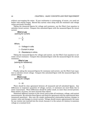 44 CHAPTER 2. BASIC CONCEPTS AND TEST EQUIPMENT
without over-ranging the meter. If your multimeter is autoranging, of course, you need not
bother with setting ranges. Record this current value along with the resistance and voltage
values previously recorded.
Taking the measured figures for voltage and resistance, use the Ohm’s Law equation to
calculate circuit current. Compare this calculated figure with the measured figure for circuit
current:
Ohm’s Law
I =
E
R
(solving for current)
Where,
I = Current in amps
E = Voltage in volts
R = Resistance in ohms
Taking the measured figures for voltage and current, use the Ohm’s Law equation to cal-
culate circuit resistance. Compare this calculated figure with the measured figure for circuit
resistance:
Ohm’s Law
E
R =
I
(solving for resistance)
Finally, taking the measured figures for resistance and current, use the Ohm’s Law equa-
tion to calculate circuit voltage. Compare this calculated figure with the measured figure for
circuit voltage:
Ohm’s Law
E = IR
(solving for voltage)
There should be close agreement between all measured and all calculated figures. Any
differences in respective quantities of voltage, current, or resistance are most likely due to
meter inaccuracies. These differences should be rather small, no more than several percent.
Some meters, of course, are more accurate than others!
Substitute different resistors in the circuit and re-take all resistance, voltage, and current
measurements. Re-calculate these figures and check for agreement with the experimental data
(measured quantities). Also note the simple mathematical relationship between changes in
resistor value and changes in circuit current. Voltage should remain approximately the same
for any resistor size inserted into the circuit, because it is the nature of a battery to maintain
voltage at a constant level.
 