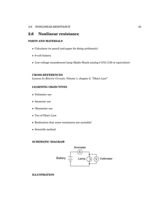 2.6. NONLINEAR RESISTANCE 45
2.6 Nonlinear resistance
PARTS AND MATERIALS
• Calculator (or pencil and paper for doing arithmetic)
• 6-volt battery
• Low-voltage incandescent lamp (Radio Shack catalog # 272-1130 or equivalent)
CROSS-REFERENCES
Lessons In Electric Circuits, Volume 1, chapter 2: ”Ohm’s Law”
LEARNING OBJECTIVES
• Voltmeter use
• Ammeter use
• Ohmmeter use
• Use of Ohm’s Law
• Realization that some resistances are unstable!
• Scientific method
SCHEMATIC DIAGRAM
Battery
A
Ammeter
V Voltmeter
Lamp
ILLUSTRATION
 