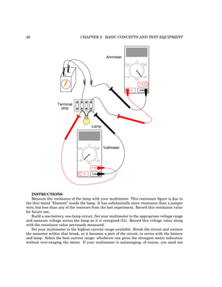 46 CHAPTER 2. BASIC CONCEPTS AND TEST EQUIPMENT
+
-
Terminal
strip
COM
A
V
V A
A
OFF
Ammeter
COM
A
V
V A
A
OFF
Voltmeter
Lamp
INSTRUCTIONS
Measure the resistance of the lamp with your multimeter. This resistance figure is due to
the thin metal ”filament” inside the lamp. It has substantially more resistance than a jumper
wire, but less than any of the resistors from the last experiment. Record this resistance value
for future use.
Build a one-battery, one-lamp circuit. Set your multimeter to the appropriate voltage range
and measure voltage across the lamp as it is energized (lit). Record this voltage value along
with the resistance value previously measured.
Set your multimeter to the highest current range available. Break the circuit and connect
the ammeter within that break, so it becomes a part of the circuit, in series with the battery
and lamp. Select the best current range: whichever one gives the strongest meter indication
without over-ranging the meter. If your multimeter is autoranging, of course, you need not
 
