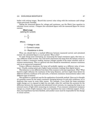 2.6. NONLINEAR RESISTANCE 47
bother with setting ranges. Record this current value along with the resistance and voltage
values previously recorded.
Taking the measured figures for voltage and resistance, use the Ohm’s Law equation to
calculate circuit current. Compare this calculated figure with the measured figure for circuit
current:
Ohm’s Law
I =
E
R
(solving for current)
Where,
I = Current in amps
E = Voltage in volts
R = Resistance in ohms
What you should find is a marked difference between measured current and calculated
current: the calculated figure is much greater. Why is this?
To make things more interesting, try measuring the lamp’s resistance again, this time us-
ing a different model of meter. You will need to disconnect the lamp from the battery circuit in
order to obtain a resistance reading, because voltages outside of the meter interfere with re-
sistance measurement. This is a general rule that should be remembered: measure resistance
only on an unpowered component!
Using a different ohmmeter, the lamp will probably register as a different value of resis-
tance. Usually, analog meters give higher lamp resistance readings than digital meters.
This behavior is very different from that of the resistors in the last experiment. Why? What
factor(s) might influence the resistance of the lamp filament, and how might those factors be
different between conditions of lit and unlit, or between resistance measurements taken with
different types of meters?
This problem is a good test case for the application of scientific method. Once you’ve thought
of a possible reason for the lamp’s resistance changing between lit and unlit conditions, try to
duplicate that cause by some other means. For example, if you think the lamp resistance
might change as it is exposed to light (its own light, when lit), and that this accounts for the
difference between the measured and calculated circuit currents, try exposing the lamp to an
external source of light while measuring its resistance. If you measure substantial resistance
change as a result of light exposure, then your hypothesis has some evidential support. If not,
then your hypothesis has been falsified, and another cause must be responsible for the change
in circuit current.
 