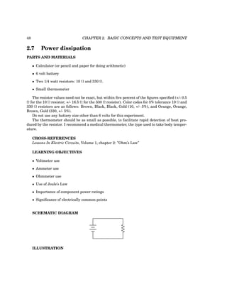 48 CHAPTER 2. BASIC CONCEPTS AND TEST EQUIPMENT
2.7 Power dissipation
PARTS AND MATERIALS
• Calculator (or pencil and paper for doing arithmetic)
• 6 volt battery
• Two 1/4 watt resistors: 10 Ω and 330 Ω.
• Small thermometer
The resistor values need not be exact, but within five percent of the figures specified (+/- 0.5
Ω for the 10 Ω resistor; +/- 16.5 Ω for the 330 Ω resistor). Color codes for 5% tolerance 10 Ω and
330 Ω resistors are as follows: Brown, Black, Black, Gold (10, +/- 5%), and Orange, Orange,
Brown, Gold (330, +/- 5%).
Do not use any battery size other than 6 volts for this experiment.
The thermometer should be as small as possible, to facilitate rapid detection of heat pro-
duced by the resistor. I recommend a medical thermometer, the type used to take body temper-
ature.
CROSS-REFERENCES
Lessons In Electric Circuits, Volume 1, chapter 2: ”Ohm’s Law”
LEARNING OBJECTIVES
• Voltmeter use
• Ammeter use
• Ohmmeter use
• Use of Joule’s Law
• Importance of component power ratings
• Significance of electrically common points
SCHEMATIC DIAGRAM
ILLUSTRATION
 