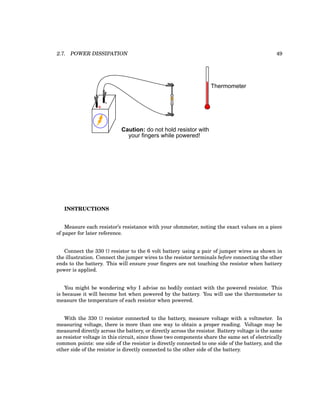 2.7. POWER DISSIPATION 49
+
-
Caution: do not hold resistor with
your fingers while powered!
Thermometer
INSTRUCTIONS
Measure each resistor’s resistance with your ohmmeter, noting the exact values on a piece
of paper for later reference.
Connect the 330 Ω resistor to the 6 volt battery using a pair of jumper wires as shown in
the illustration. Connect the jumper wires to the resistor terminals before connecting the other
ends to the battery. This will ensure your fingers are not touching the resistor when battery
power is applied.
You might be wondering why I advise no bodily contact with the powered resistor. This
is because it will become hot when powered by the battery. You will use the thermometer to
measure the temperature of each resistor when powered.
With the 330 Ω resistor connected to the battery, measure voltage with a voltmeter. In
measuring voltage, there is more than one way to obtain a proper reading. Voltage may be
measured directly across the battery, or directly across the resistor. Battery voltage is the same
as resistor voltage in this circuit, since those two components share the same set of electrically
common points: one side of the resistor is directly connected to one side of the battery, and the
other side of the resistor is directly connected to the other side of the battery.
 