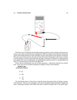 2.7. POWER DISSIPATION 51
+
-
COM
A
V
V A
A
OFF
Now that you’ve measured and recorded resistor resistance, circuit voltage, and circuit cur-
rent, you are ready to calculate power dissipation. Whereas voltage is the measure of electrical
”push” motivating electrons to move through a circuit, and current is the measure of electron
flow rate, power is the measure of work-rate: how fast work is being done in the circuit. It takes
a certain amount of work to push electrons through a resistance, and power is a description of
how rapidly that work is taking place. In mathematical equations, power is symbolized by the
letter ”P” and measured in the unit of the Watt (W).
Power may be calculated by any one of three equations – collectively referred to as Joule’s
Law – given any two out of three quantities of voltage, current, and resistance:
(solving for power)
P = IE
P = I2
R
P =
E2
R
Joule’s Law
Try calculating power in this circuit, using the three measured values of voltage, current,
and resistance. Any way you calculate it, the power dissipation figure should be roughly the
same. Assuming a battery with 6.000 volts and a resistor of exactly 330 Ω, the power dissi-
 