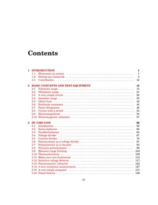 Contents
1 INTRODUCTION 1
1.1 Electronics as science . . . . . . . . . . . . . . . . . . . . . . . . . . . . . . . . . . 1
1.2 Setting up a home lab . . . . . . . . . . . . . . . . . . . . . . . . . . . . . . . . . . 3
1.3 Contributors . . . . . . . . . . . . . . . . . . . . . . . . . . . . . . . . . . . . . . . . 12
2 BASIC CONCEPTS AND TEST EQUIPMENT 15
2.1 Voltmeter usage . . . . . . . . . . . . . . . . . . . . . . . . . . . . . . . . . . . . . . 15
2.2 Ohmmeter usage . . . . . . . . . . . . . . . . . . . . . . . . . . . . . . . . . . . . . 21
2.3 A very simple circuit . . . . . . . . . . . . . . . . . . . . . . . . . . . . . . . . . . . 28
2.4 Ammeter usage . . . . . . . . . . . . . . . . . . . . . . . . . . . . . . . . . . . . . . 35
2.5 Ohm’s Law . . . . . . . . . . . . . . . . . . . . . . . . . . . . . . . . . . . . . . . . . 42
2.6 Nonlinear resistance . . . . . . . . . . . . . . . . . . . . . . . . . . . . . . . . . . . 45
2.7 Power dissipation . . . . . . . . . . . . . . . . . . . . . . . . . . . . . . . . . . . . . 48
2.8 Circuit with a switch . . . . . . . . . . . . . . . . . . . . . . . . . . . . . . . . . . . 53
2.9 Electromagnetism . . . . . . . . . . . . . . . . . . . . . . . . . . . . . . . . . . . . 55
2.10 Electromagnetic induction . . . . . . . . . . . . . . . . . . . . . . . . . . . . . . . . 57
3 DC CIRCUITS 59
3.1 Introduction . . . . . . . . . . . . . . . . . . . . . . . . . . . . . . . . . . . . . . . . 59
3.2 Series batteries . . . . . . . . . . . . . . . . . . . . . . . . . . . . . . . . . . . . . . 60
3.3 Parallel batteries . . . . . . . . . . . . . . . . . . . . . . . . . . . . . . . . . . . . . 63
3.4 Voltage divider . . . . . . . . . . . . . . . . . . . . . . . . . . . . . . . . . . . . . . 67
3.5 Current divider . . . . . . . . . . . . . . . . . . . . . . . . . . . . . . . . . . . . . . 78
3.6 Potentiometer as a voltage divider . . . . . . . . . . . . . . . . . . . . . . . . . . . 87
3.7 Potentiometer as a rheostat . . . . . . . . . . . . . . . . . . . . . . . . . . . . . . . 93
3.8 Precision potentiometer . . . . . . . . . . . . . . . . . . . . . . . . . . . . . . . . . 99
3.9 Rheostat range limiting . . . . . . . . . . . . . . . . . . . . . . . . . . . . . . . . . 102
3.10 Thermoelectricity . . . . . . . . . . . . . . . . . . . . . . . . . . . . . . . . . . . . . 109
3.11 Make your own multimeter . . . . . . . . . . . . . . . . . . . . . . . . . . . . . . . 112
3.12 Sensitive voltage detector . . . . . . . . . . . . . . . . . . . . . . . . . . . . . . . . 117
3.13 Potentiometric voltmeter . . . . . . . . . . . . . . . . . . . . . . . . . . . . . . . . 122
3.14 4-wire resistance measurement . . . . . . . . . . . . . . . . . . . . . . . . . . . . . 127
3.15 A very simple computer . . . . . . . . . . . . . . . . . . . . . . . . . . . . . . . . . 131
3.16 Potato battery . . . . . . . . . . . . . . . . . . . . . . . . . . . . . . . . . . . . . . . 136
iii
 