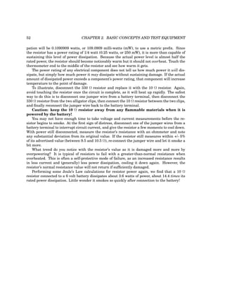 52 CHAPTER 2. BASIC CONCEPTS AND TEST EQUIPMENT
pation will be 0.1090909 watts, or 109.0909 milli-watts (mW), to use a metric prefix. Since
the resistor has a power rating of 1/4 watt (0.25 watts, or 250 mW), it is more than capable of
sustaining this level of power dissipation. Because the actual power level is almost half the
rated power, the resistor should become noticeably warm but it should not overheat. Touch the
thermometer end to the middle of the resistor and see how warm it gets.
The power rating of any electrical component does not tell us how much power it will dis-
sipate, but simply how much power it may dissipate without sustaining damage. If the actual
amount of dissipated power exceeds a component’s power rating, that component will increase
temperature to the point of damage.
To illustrate, disconnect the 330 Ω resistor and replace it with the 10 Ω resistor. Again,
avoid touching the resistor once the circuit is complete, as it will heat up rapidly. The safest
way to do this is to disconnect one jumper wire from a battery terminal, then disconnect the
330 Ω resistor from the two alligator clips, then connect the 10 Ω resistor between the two clips,
and finally reconnect the jumper wire back to the battery terminal.
Caution: keep the 10 Ω resistor away from any flammable materials when it is
powered by the battery!
You may not have enough time to take voltage and current measurements before the re-
sistor begins to smoke. At the first sign of distress, disconnect one of the jumper wires from a
battery terminal to interrupt circuit current, and give the resistor a few moments to cool down.
With power still disconnected, measure the resistor’s resistance with an ohmmeter and note
any substantial deviation from its original value. If the resistor still measures within +/- 5%
of its advertised value (between 9.5 and 10.5 Ω), re-connect the jumper wire and let it smoke a
bit more.
What trend do you notice with the resistor’s value as it is damaged more and more by
overpowering? It is typical of resistors to fail with a greater-than-normal resistance when
overheated. This is often a self-protective mode of failure, as an increased resistance results
in less current and (generally) less power dissipation, cooling it down again. However, the
resistor’s normal resistance value will not return if sufficiently damaged.
Performing some Joule’s Law calculations for resistor power again, we find that a 10 Ω
resistor connected to a 6 volt battery dissipates about 3.6 watts of power, about 14.4 times its
rated power dissipation. Little wonder it smokes so quickly after connection to the battery!
 