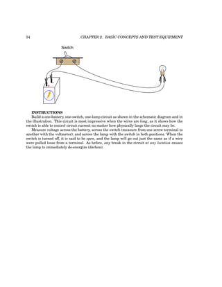 54 CHAPTER 2. BASIC CONCEPTS AND TEST EQUIPMENT
Switch
+
-
INSTRUCTIONS
Build a one-battery, one-switch, one-lamp circuit as shown in the schematic diagram and in
the illustration. This circuit is most impressive when the wires are long, as it shows how the
switch is able to control circuit current no matter how physically large the circuit may be.
Measure voltage across the battery, across the switch (measure from one screw terminal to
another with the voltmeter), and across the lamp with the switch in both positions. When the
switch is turned off, it is said to be open, and the lamp will go out just the same as if a wire
were pulled loose from a terminal. As before, any break in the circuit at any location causes
the lamp to immediately de-energize (darken).
 