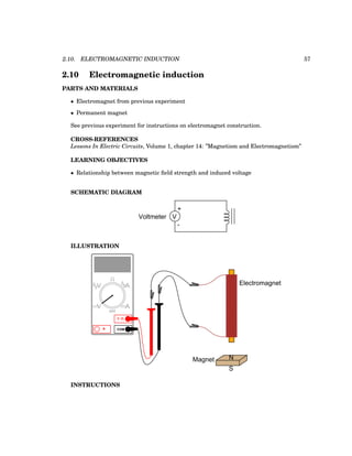 2.10. ELECTROMAGNETIC INDUCTION 57
2.10 Electromagnetic induction
PARTS AND MATERIALS
• Electromagnet from previous experiment
• Permanent magnet
See previous experiment for instructions on electromagnet construction.
CROSS-REFERENCES
Lessons In Electric Circuits, Volume 1, chapter 14: ”Magnetism and Electromagnetism”
LEARNING OBJECTIVES
• Relationship between magnetic field strength and induced voltage
SCHEMATIC DIAGRAM
+
V
-
Voltmeter
ILLUSTRATION
Electromagnet
COM
A
V
V A
A
OFF
Magnet N
S
INSTRUCTIONS
 