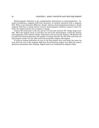 58 CHAPTER 2. BASIC CONCEPTS AND TEST EQUIPMENT
Electromagnetic induction is the complementary phenomenon to electromagnetism. In-
stead of producing a magnetic field from electricity, we produce electricity from a magnetic
field. There is one important difference, though: whereas electromagnetism produces a steady
magnetic field from a steady electric current, electromagnetic induction requires motion be-
tween the magnet and the coil to produce a voltage.
Connect the multimeter to the coil, and set it to the most sensitive DC voltage range avail-
able. Move the magnet slowly to and from one end of the electromagnet, noting the polarity
and magnitude of the induced voltage. Experiment with moving the magnet, and discover for
yourself what factor(s) determine the amount of voltage induced. Try the other end of the coil
and compare results. Try the other end of the permanent magnet and compare.
If using an analog multimeter, be sure to use long jumper wires and locate the meter far
away from the coil, as the magnetic field from the permanent magnet may affect the meter’s
operation and produce false readings. Digital meters are unaffected by magnetic fields.
 