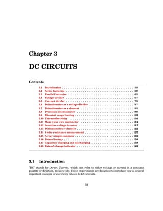Chapter 3
DC CIRCUITS
Contents
3.1 Introduction . . . . . . . . . . . . . . . . . . . . . . . . . . . . . . . . . . . . . . 59
3.2 Series batteries . . . . . . . . . . . . . . . . . . . . . . . . . . . . . . . . . . . . 60
3.3 Parallel batteries . . . . . . . . . . . . . . . . . . . . . . . . . . . . . . . . . . . 63
3.4 Voltage divider . . . . . . . . . . . . . . . . . . . . . . . . . . . . . . . . . . . . 67
3.5 Current divider . . . . . . . . . . . . . . . . . . . . . . . . . . . . . . . . . . . . 78
3.6 Potentiometer as a voltage divider . . . . . . . . . . . . . . . . . . . . . . . . 87
3.7 Potentiometer as a rheostat . . . . . . . . . . . . . . . . . . . . . . . . . . . . 93
3.8 Precision potentiometer . . . . . . . . . . . . . . . . . . . . . . . . . . . . . . 99
3.9 Rheostat range limiting . . . . . . . . . . . . . . . . . . . . . . . . . . . . . . . 102
3.10 Thermoelectricity . . . . . . . . . . . . . . . . . . . . . . . . . . . . . . . . . . 109
3.11 Make your own multimeter . . . . . . . . . . . . . . . . . . . . . . . . . . . . 112
3.12 Sensitive voltage detector . . . . . . . . . . . . . . . . . . . . . . . . . . . . . 117
3.13 Potentiometric voltmeter . . . . . . . . . . . . . . . . . . . . . . . . . . . . . . 122
3.14 4-wire resistance measurement . . . . . . . . . . . . . . . . . . . . . . . . . . 127
3.15 A very simple computer . . . . . . . . . . . . . . . . . . . . . . . . . . . . . . . 131
3.16 Potato battery . . . . . . . . . . . . . . . . . . . . . . . . . . . . . . . . . . . . . 136
3.17 Capacitor charging and discharging . . . . . . . . . . . . . . . . . . . . . . . 138
3.18 Rate-of-change indicator . . . . . . . . . . . . . . . . . . . . . . . . . . . . . . 142
3.1 Introduction
”DC” stands for Direct Current, which can refer to either voltage or current in a constant
polarity or direction, respectively. These experiments are designed to introduce you to several
important concepts of electricity related to DC circuits.
59
 