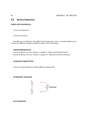 60 CHAPTER 3. DC CIRCUITS
3.2 Series batteries
PARTS AND MATERIALS
• Two 6-volt batteries
• One 9-volt battery
Actually, any size batteries will suffice for this experiment, but it is recommended to have
at least two different voltages available to make it more interesting.
CROSS-REFERENCES
Lessons In Electric Circuits, Volume 1, chapter 5: ”Series and Parallel Circuits”
Lessons In Electric Circuits, Volume 1, chapter 11: ”Batteries and Power Systems”
LEARNING OBJECTIVES
• How to connect batteries to obtain different voltage levels
SCHEMATIC DIAGRAM
+
V
-
Voltmeter
+
+
-
-
ILLUSTRATION
 