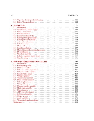 iv CONTENTS
3.17 Capacitor charging and discharging . . . . . . . . . . . . . . . . . . . . . . . . . . 138
3.18 Rate-of-change indicator . . . . . . . . . . . . . . . . . . . . . . . . . . . . . . . . . 142
4 AC CIRCUITS 145
4.1 Introduction . . . . . . . . . . . . . . . . . . . . . . . . . . . . . . . . . . . . . . . . 145
4.2 Transformer – power supply . . . . . . . . . . . . . . . . . . . . . . . . . . . . . . 147
4.3 Build a transformer . . . . . . . . . . . . . . . . . . . . . . . . . . . . . . . . . . . 151
4.4 Variable inductor . . . . . . . . . . . . . . . . . . . . . . . . . . . . . . . . . . . . . 153
4.5 Sensitive audio detector . . . . . . . . . . . . . . . . . . . . . . . . . . . . . . . . . 155
4.6 Sensing AC magnetic fields . . . . . . . . . . . . . . . . . . . . . . . . . . . . . . . 160
4.7 Sensing AC electric fields . . . . . . . . . . . . . . . . . . . . . . . . . . . . . . . . 162
4.8 Automotive alternator . . . . . . . . . . . . . . . . . . . . . . . . . . . . . . . . . . 164
4.9 Induction motor . . . . . . . . . . . . . . . . . . . . . . . . . . . . . . . . . . . . . . 170
4.10 Phase shift . . . . . . . . . . . . . . . . . . . . . . . . . . . . . . . . . . . . . . . . . 174
4.11 Sound cancellation . . . . . . . . . . . . . . . . . . . . . . . . . . . . . . . . . . . . 177
4.12 Musical keyboard as a signal generator . . . . . . . . . . . . . . . . . . . . . . . . 180
4.13 PC Oscilloscope . . . . . . . . . . . . . . . . . . . . . . . . . . . . . . . . . . . . . . 183
4.14 Waveform analysis . . . . . . . . . . . . . . . . . . . . . . . . . . . . . . . . . . . . 186
4.15 Inductor-capacitor ”tank” circuit . . . . . . . . . . . . . . . . . . . . . . . . . . . . 188
4.16 Signal coupling . . . . . . . . . . . . . . . . . . . . . . . . . . . . . . . . . . . . . . 191
5 DISCRETE SEMICONDUCTOR CIRCUITS 199
5.1 Introduction . . . . . . . . . . . . . . . . . . . . . . . . . . . . . . . . . . . . . . . . 200
5.2 Commutating diode . . . . . . . . . . . . . . . . . . . . . . . . . . . . . . . . . . . 201
5.3 Half-wave rectifier . . . . . . . . . . . . . . . . . . . . . . . . . . . . . . . . . . . . 203
5.4 Full-wave center-tap rectifier . . . . . . . . . . . . . . . . . . . . . . . . . . . . . . 211
5.5 Full-wave bridge rectifier . . . . . . . . . . . . . . . . . . . . . . . . . . . . . . . . 216
5.6 Rectifier/filter circuit . . . . . . . . . . . . . . . . . . . . . . . . . . . . . . . . . . . 219
5.7 Voltage regulator . . . . . . . . . . . . . . . . . . . . . . . . . . . . . . . . . . . . . 225
5.8 Transistor as a switch . . . . . . . . . . . . . . . . . . . . . . . . . . . . . . . . . . 228
5.9 Static electricity sensor . . . . . . . . . . . . . . . . . . . . . . . . . . . . . . . . . 233
5.10 Pulsed-light sensor . . . . . . . . . . . . . . . . . . . . . . . . . . . . . . . . . . . . 236
5.11 Voltage follower . . . . . . . . . . . . . . . . . . . . . . . . . . . . . . . . . . . . . . 239
5.12 Common-emitter amplifier . . . . . . . . . . . . . . . . . . . . . . . . . . . . . . . 244
5.13 Multi-stage amplifier . . . . . . . . . . . . . . . . . . . . . . . . . . . . . . . . . . . 249
5.14 Current mirror . . . . . . . . . . . . . . . . . . . . . . . . . . . . . . . . . . . . . . 253
5.15 JFET current regulator . . . . . . . . . . . . . . . . . . . . . . . . . . . . . . . . . 259
5.16 Differential amplifier . . . . . . . . . . . . . . . . . . . . . . . . . . . . . . . . . . . 264
5.17 Simple op-amp . . . . . . . . . . . . . . . . . . . . . . . . . . . . . . . . . . . . . . 267
5.18 Audio oscillator . . . . . . . . . . . . . . . . . . . . . . . . . . . . . . . . . . . . . . 272
5.19 Vacuum tube audio amplifier . . . . . . . . . . . . . . . . . . . . . . . . . . . . . . 275
Bibliography . . . . . . . . . . . . . . . . . . . . . . . . . . . . . . . . . . . . . . . . . . . 286
 