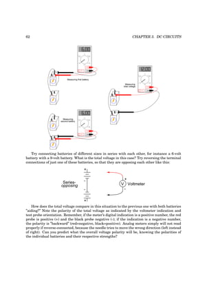62 CHAPTER 3. DC CIRCUITS
COM
A
V
V A
A
OFF
+
-
+
-
COM
A
V
V A
A
OFF
+
-
+
-
COM
A
V
V A
A
OFF
+
-
+
-
Measuring first battery
Measuring
second battery
Measuring
total voltage
Try connecting batteries of different sizes in series with each other, for instance a 6-volt
battery with a 9-volt battery. What is the total voltage in this case? Try reversing the terminal
connections of just one of these batteries, so that they are opposing each other like this:
+
V
-
Voltmeter
+
+
-
-
Series-
opposing
How does the total voltage compare in this situation to the previous one with both batteries
”aiding?” Note the polarity of the total voltage as indicated by the voltmeter indication and
test probe orientation. Remember, if the meter’s digital indication is a positive number, the red
probe is positive (+) and the black probe negative (-); if the indication is a negative number,
the polarity is ”backward” (red=negative, black=positive). Analog meters simply will not read
properly if reverse-connected, because the needle tries to move the wrong direction (left instead
of right). Can you predict what the overall voltage polarity will be, knowing the polarities of
the individual batteries and their respective strengths?
 