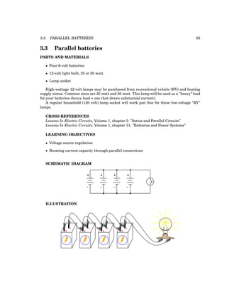 3.3. PARALLEL BATTERIES 63
3.3 Parallel batteries
PARTS AND MATERIALS
• Four 6-volt batteries
• 12-volt light bulb, 25 or 50 watt
• Lamp socket
High-wattage 12-volt lamps may be purchased from recreational vehicle (RV) and boating
supply stores. Common sizes are 25 watt and 50 watt. This lamp will be used as a ”heavy” load
for your batteries (heavy load = one that draws substantial current).
A regular household (120 volt) lamp socket will work just fine for these low-voltage ”RV”
lamps.
CROSS-REFERENCES
Lessons In Electric Circuits, Volume 1, chapter 5: ”Series and Parallel Circuits”
Lessons In Electric Circuits, Volume 1, chapter 11: ”Batteries and Power Systems”
LEARNING OBJECTIVES
• Voltage source regulation
• Boosting current capacity through parallel connections
SCHEMATIC DIAGRAM
+ +
- -
+
-
+
-
ILLUSTRATION
+
-
+
-
+
-
+
-
 