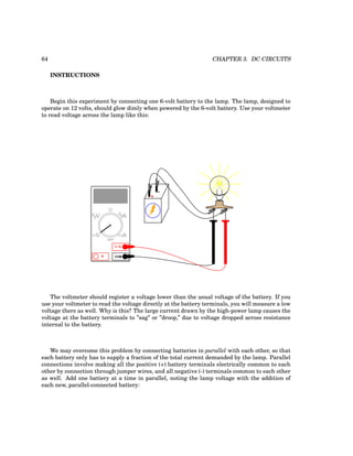 64 CHAPTER 3. DC CIRCUITS
INSTRUCTIONS
Begin this experiment by connecting one 6-volt battery to the lamp. The lamp, designed to
operate on 12 volts, should glow dimly when powered by the 6-volt battery. Use your voltmeter
to read voltage across the lamp like this:
+
-
COM
A
V
V A
A
OFF
The voltmeter should register a voltage lower than the usual voltage of the battery. If you
use your voltmeter to read the voltage directly at the battery terminals, you will measure a low
voltage there as well. Why is this? The large current drawn by the high-power lamp causes the
voltage at the battery terminals to ”sag” or ”droop,” due to voltage dropped across resistance
internal to the battery.
We may overcome this problem by connecting batteries in parallel with each other, so that
each battery only has to supply a fraction of the total current demanded by the lamp. Parallel
connections involve making all the positive (+) battery terminals electrically common to each
other by connection through jumper wires, and all negative (-) terminals common to each other
as well. Add one battery at a time in parallel, noting the lamp voltage with the addition of
each new, parallel-connected battery:
 