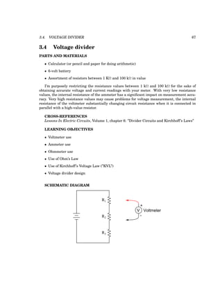 3.4. VOLTAGE DIVIDER 67
3.4 Voltage divider
PARTS AND MATERIALS
• Calculator (or pencil and paper for doing arithmetic)
• 6-volt battery
• Assortment of resistors between 1 KΩ and 100 kΩ in value
I’m purposely restricting the resistance values between 1 kΩ and 100 kΩ for the sake of
obtaining accurate voltage and current readings with your meter. With very low resistance
values, the internal resistance of the ammeter has a significant impact on measurement accu-
racy. Very high resistance values may cause problems for voltage measurement, the internal
resistance of the voltmeter substantially changing circuit resistance when it is connected in
parallel with a high-value resistor.
CROSS-REFERENCES
Lessons In Electric Circuits, Volume 1, chapter 6: ”Divider Circuits and Kirchhoff’s Laws”
LEARNING OBJECTIVES
• Voltmeter use
• Ammeter use
• Ohmmeter use
• Use of Ohm’s Law
• Use of Kirchhoff’s Voltage Law (”KVL”)
• Voltage divider design
SCHEMATIC DIAGRAM
R1
R2
R3
+
V
-
Voltmeter
 