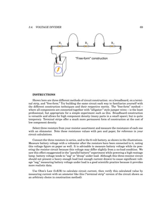 3.4. VOLTAGE DIVIDER 69
+
-
R1 R2 R3
"Free-form" construction
INSTRUCTIONS
Shown here are three different methods of circuit construction: on a breadboard, on a termi-
nal strip, and ”free-form.” Try building the same circuit each way to familiarize yourself with
the different construction techniques and their respective merits. The ”free-form” method –
where all components are connected together with ”alligator-” style jumper wires – is the least
professional, but appropriate for a simple experiment such as this. Breadboard construction
is versatile and allows for high component density (many parts in a small space), but is quite
temporary. Terminal strips offer a much more permanent form of construction at the cost of
low component density.
Select three resistors from your resistor assortment and measure the resistance of each one
with an ohmmeter. Note these resistance values with pen and paper, for reference in your
circuit calculations.
Connect the three resistors in series, and to the 6-volt battery, as shown in the illustrations.
Measure battery voltage with a voltmeter after the resistors have been connected to it, noting
this voltage figure on paper as well. It is advisable to measure battery voltage while its pow-
ering the resistor circuit because this voltage may differ slightly from a no-load condition. We
saw this effect exaggerated in the ”parallel battery” experiment while powering a high-wattage
lamp: battery voltage tends to ”sag” or ”droop” under load. Although this three-resistor circuit
should not present a heavy enough load (not enough current drawn) to cause significant volt-
age ”sag,” measuring battery voltage under load is a good scientific practice because it provides
more realistic data.
Use Ohm’s Law (I=E/R) to calculate circuit current, then verify this calculated value by
measuring current with an ammeter like this (”terminal strip” version of the circuit shown as
an arbitrary choice in construction method):
 
