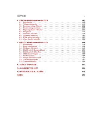 CONTENTS v
6 ANALOG INTEGRATED CIRCUITS 287
6.1 Introduction . . . . . . . . . . . . . . . . . . . . . . . . . . . . . . . . . . . . . . . . 287
6.2 Voltage comparator . . . . . . . . . . . . . . . . . . . . . . . . . . . . . . . . . . . . 289
6.3 Precision voltage follower . . . . . . . . . . . . . . . . . . . . . . . . . . . . . . . . 292
6.4 Noninverting amplifier . . . . . . . . . . . . . . . . . . . . . . . . . . . . . . . . . . 296
6.5 High-impedance voltmeter . . . . . . . . . . . . . . . . . . . . . . . . . . . . . . . 299
6.6 Integrator . . . . . . . . . . . . . . . . . . . . . . . . . . . . . . . . . . . . . . . . . 303
6.7 555 audio oscillator . . . . . . . . . . . . . . . . . . . . . . . . . . . . . . . . . . . . 309
6.8 555 ramp generator . . . . . . . . . . . . . . . . . . . . . . . . . . . . . . . . . . . 312
6.9 PWM power controller . . . . . . . . . . . . . . . . . . . . . . . . . . . . . . . . . . 315
6.10 Class B audio amplifier . . . . . . . . . . . . . . . . . . . . . . . . . . . . . . . . . 319
7 DIGITAL INTEGRATED CIRCUITS 329
7.1 Introduction . . . . . . . . . . . . . . . . . . . . . . . . . . . . . . . . . . . . . . . . 329
7.2 Basic gate function . . . . . . . . . . . . . . . . . . . . . . . . . . . . . . . . . . . . 331
7.3 NOR gate S-R latch . . . . . . . . . . . . . . . . . . . . . . . . . . . . . . . . . . . . 335
7.4 NAND gate S-R enabled latch . . . . . . . . . . . . . . . . . . . . . . . . . . . . . 339
7.5 NAND gate S-R flip-flop . . . . . . . . . . . . . . . . . . . . . . . . . . . . . . . . . 341
7.6 555 Schmitt Trigger . . . . . . . . . . . . . . . . . . . . . . . . . . . . . . . . . . . 345
7.7 LED sequencer . . . . . . . . . . . . . . . . . . . . . . . . . . . . . . . . . . . . . . 348
7.8 Simple combination lock . . . . . . . . . . . . . . . . . . . . . . . . . . . . . . . . . 357
7.9 3-bit binary counter . . . . . . . . . . . . . . . . . . . . . . . . . . . . . . . . . . . 360
7.10 7-segment display . . . . . . . . . . . . . . . . . . . . . . . . . . . . . . . . . . . . 362
A-1 ABOUT THIS BOOK 365
A-2 CONTRIBUTOR LIST 369
A-3 DESIGN SCIENCE LICENSE 373
INDEX 376
 