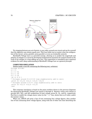 76 CHAPTER 3. DC CIRCUITS
+
-
R1
R2
R3
0
0
0
1
3
3
3
2
1
2
COM
A
V
V A
A
OFF
Measure voltage from
to 3
1
Try stepping between any set of points, in any order, around your circuit and see for yourself
that the algebraic sum always equals zero. This Law holds true no matter what the configura-
tion of the circuit: series, parallel, series-parallel, or even an irreducible network.
Kirchhoff’s Voltage Law is a powerful concept, allowing us to predict the magnitude and
polarity of voltages in a circuit by developing mathematical equations for analysis based on the
truth of all voltages in a loop adding up to zero. This experiment is intended to give empirical
evidence for and a deep understanding of Kirchhoff’s Voltage Law as a general principle.
COMPUTER SIMULATION
Netlist (make a text file containing the following text, verbatim):
Voltage divider
v1 3 0
r1 3 2 5k
r2 2 1 3k
r3 1 0 2k
.dc v1 6 6 1
* Voltages around 0-1-2-3-0 loop algebraically add to zero:
.print dc v(1,0) v(2,1) v(3,2) v(0,3)
* Voltages around 1-2-3-1 loop algebraically add to zero:
.print dc v(2,1) v(3,2) v(1,3)
.end
This computer simulation is based on the point numbers shown in the previous diagrams
for illustrating Kirchhoff’s Voltage Law (points 0 through 3). Resistor values were chosen to
provide 50%, 30%, and 20% proportions of total voltage across R1, R2, and R3, respectively.
Feel free to modify the voltage source value (in the ”.dc” line, shown here as 6 volts), and/or
the resistor values.
When run, SPICE will print a line of text containing four voltage figures, then another
line of text containing three voltage figures, along with lots of other text lines describing the
 