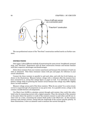 80 CHAPTER 3. DC CIRCUITS
+
-
R1 R2 R3
"Free-form" construction
Piece of stiff wire serves
as a connection point
The non-professional nature of the ”free-form” construction method merits no further com-
ment.
INSTRUCTIONS
Once again, I show different methods of constructing the same circuit: breadboard, terminal
strip, and ”free-form.” Experiment with all these construction formats and become familiar
with their respective advantages and disadvantages.
Select three resistors from your resistor assortment and measure the resistance of each one
with an ohmmeter. Note these resistance values with pen and paper, for reference in your
circuit calculations.
Connect the three resistors in parallel to and each other, and with the 6-volt battery, as
shown in the illustrations. Measure battery voltage with a voltmeter after the resistors have
been connected to it, noting this voltage figure on paper as well. It is advisable to measure
battery voltage while its powering the resistor circuit because this voltage may differ slightly
from a no-load condition.
Measure voltage across each of the three resistors. What do you notice? In a series circuit,
current is equal through all components at any given time. In a parallel circuit, voltage is the
common variable between all components.
Use Ohm’s Law (I=E/R) to calculate current through each resistor, then verify this calcu-
lated value by measuring current with a digital ammeter. Place the red probe of the ammeter
at the point where the positive (+) ends of the resistors connect to each other and lift one re-
sistor wire at a time, connecting the meter’s black probe to the lifted wire. In this manner,
measure each resistor current, noting both the magnitude of the current and the polarity. In
these illustrations, I show an ammeter used to measure the current through R1:
 