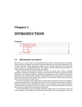 Chapter 1
INTRODUCTION
Contents
1.1 Electronics as science . . . . . . . . . . . . . . . . . . . . . . . . . . . . . . . . 1
1.2 Setting up a home lab . . . . . . . . . . . . . . . . . . . . . . . . . . . . . . . . 3
1.2.1 Work area . . . . . . . . . . . . . . . . . . . . . . . . . . . . . . . . . . . . 3
1.2.2 Tools . . . . . . . . . . . . . . . . . . . . . . . . . . . . . . . . . . . . . . . 3
1.2.3 Supplies . . . . . . . . . . . . . . . . . . . . . . . . . . . . . . . . . . . . . 10
1.3 Contributors . . . . . . . . . . . . . . . . . . . . . . . . . . . . . . . . . . . . . . 12
1.1 Electronics as science
Electronics is a science, and a very accessible science at that. With other areas of scientific
study, expensive equipment is generally required to perform any non-trivial experiments. Not
so with electronics. Many advanced concepts may be explored using parts and equipment
totaling under a few hundred US dollars. This is good, because hands-on experimentation is
vital to gaining scientific knowledge about any subject.
When I started writing Lessons In Electric Circuits, my intent was to create a textbook
suitable for introductory college use. However, being mostly self-taught in electronics myself,
I knew the value of a good textbook to hobbyists and experimenters not enrolled in any formal
electronics course. Many people selflessly volunteered their time and expertise in helping me
learn electronics when I was younger, and my intent is to honor their service and love by giving
back to the world what they gave to me.
In order for someone to teach themselves a science such as electronics, they must engage in
hands-on experimentation. Knowledge gleaned from books alone has limited use, especially in
scientific endeavors. If my contribution to society is to be complete, I must include a guide to
experimentation along with the text(s) on theory, so that the individual learning on their own
has a resource to guide their experimental adventures.
A formal laboratory course for college electronics study requires an enormous amount of
work to prepare, and usually must be based around specific parts and equipment so that the
1
 
