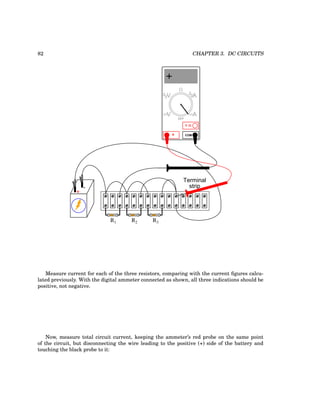 82 CHAPTER 3. DC CIRCUITS
+
-
R1 R2 R3
Terminal
strip
COM
A
V
V A
A
OFF
Measure current for each of the three resistors, comparing with the current figures calcu-
lated previously. With the digital ammeter connected as shown, all three indications should be
positive, not negative.
Now, measure total circuit current, keeping the ammeter’s red probe on the same point
of the circuit, but disconnecting the wire leading to the positive (+) side of the battery and
touching the black probe to it:
 